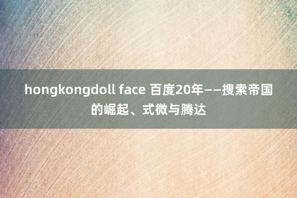 hongkongdoll face 百度20年——搜索帝国的崛起、式微与腾达