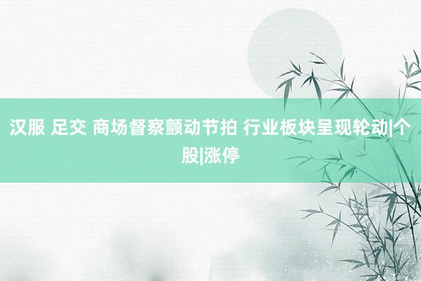 汉服 足交 商场督察颤动节拍 行业板块呈现轮动|个股|涨停