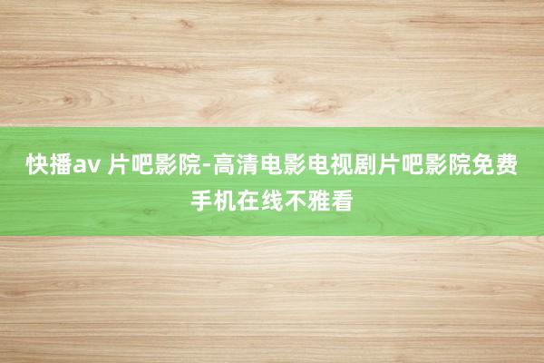 快播av 片吧影院-高清电影电视剧片吧影院免费手机在线不雅看