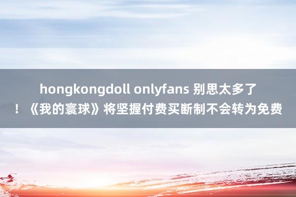 hongkongdoll onlyfans 别思太多了！《我的寰球》将坚握付费买断制不会转为免费