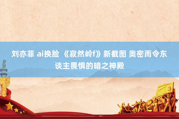 刘亦菲 ai换脸 《寂然岭f》新截图 奥密而令东谈主畏惧的暗之神殿