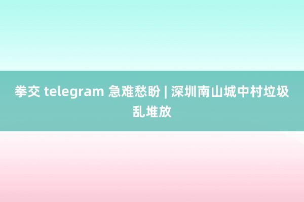 拳交 telegram 急难愁盼 | 深圳南山城中村垃圾乱堆放
