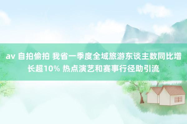 av 自拍偷拍 我省一季度全域旅游东谈主数同比增长超10% 热点演艺和赛事行径助引流