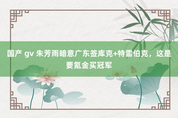 国产 gv 朱芳雨暗意广东签库克+特雷伯克，这是要氪金买冠军