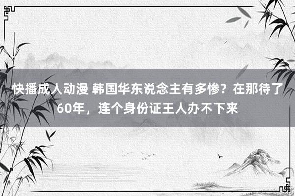 快播成人动漫 韩国华东说念主有多惨？在那待了60年，连个身份证王人办不下来