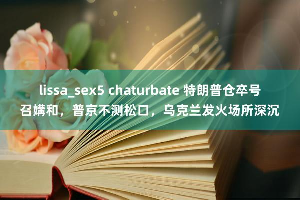 lissa_sex5 chaturbate 特朗普仓卒号召媾和，普京不测松口，乌克兰发火场所深沉