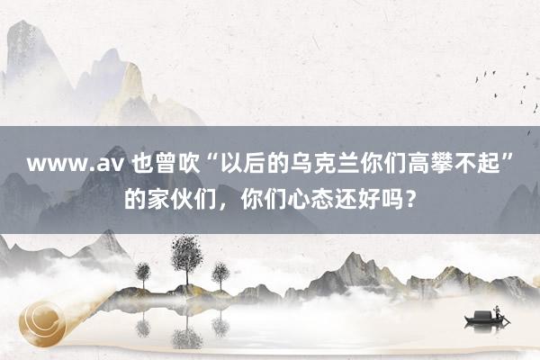 www.av 也曾吹“以后的乌克兰你们高攀不起”的家伙们，你们心态还好吗？