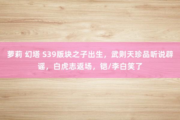 萝莉 幻塔 S39版块之子出生，武则天珍品听说辟谣，白虎志返场，铠/李白笑了