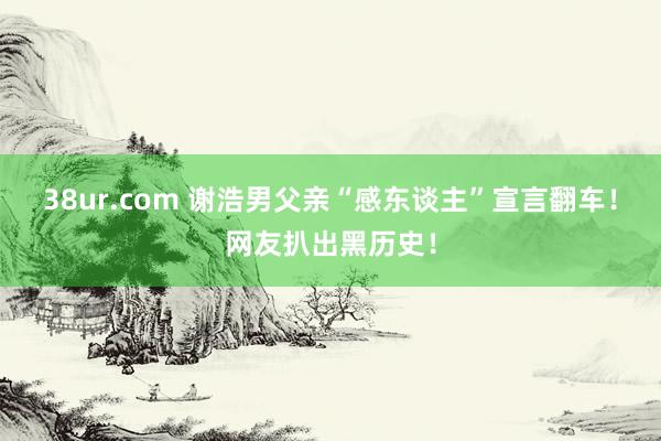 38ur.com 谢浩男父亲“感东谈主”宣言翻车！网友扒出黑历史！