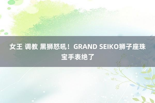 女王 调教 黑狮怒吼!GRAND SEIKO狮子座珠宝手表绝了