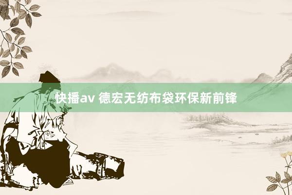快播av 德宏无纺布袋环保新前锋
