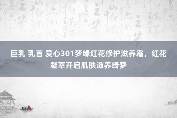 巨乳 乳首 爱心301梦缘红花修护滋养霜，红花凝萃开启肌肤滋养绮梦