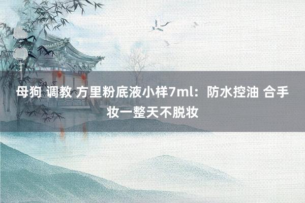 母狗 调教 方里粉底液小样7ml：防水控油 合手妆一整天不脱妆