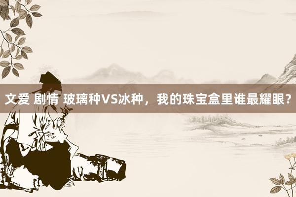 文爱 剧情 玻璃种VS冰种，我的珠宝盒里谁最耀眼？
