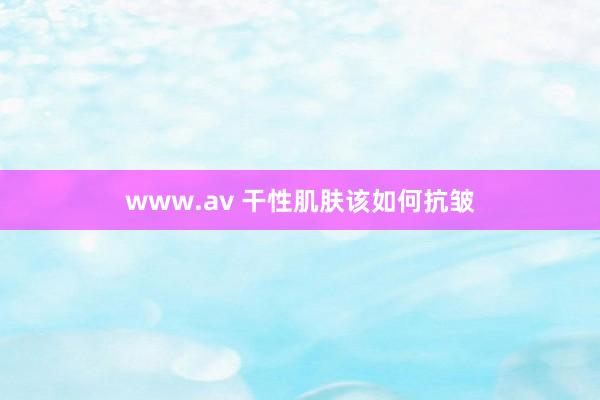 www.av 干性肌肤该如何抗皱