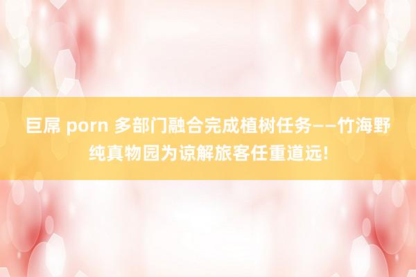 巨屌 porn 多部门融合完成植树任务——竹海野纯真物园为谅解旅客任重道远!