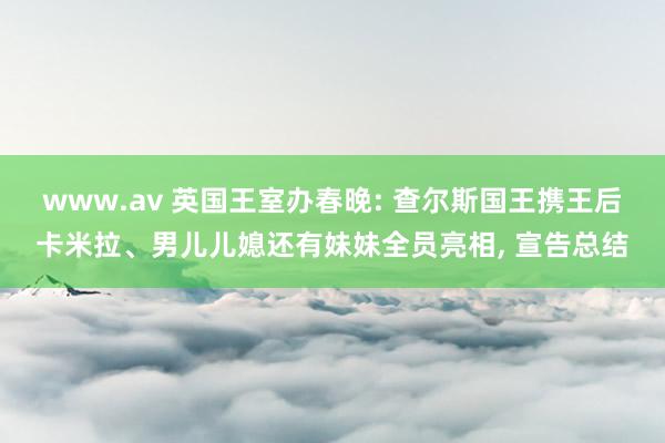 www.av 英国王室办春晚: 查尔斯国王携王后卡米拉、男儿儿媳还有妹妹全员亮相， 宣告总结