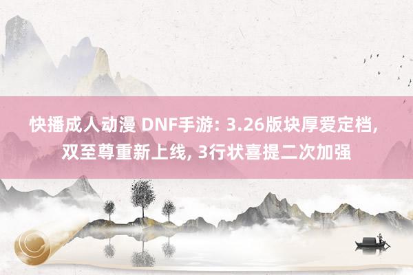 快播成人动漫 DNF手游: 3.26版块厚爱定档， 双至尊重新上线， 3行状喜提二次加强