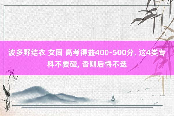 波多野结衣 女同 高考得益400-500分， 这4类专科不要碰， 否则后悔不迭