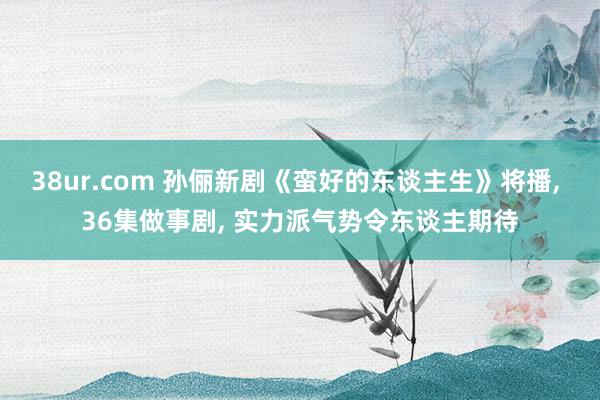 38ur.com 孙俪新剧《蛮好的东谈主生》将播， 36集做事剧， 实力派气势令东谈主期待
