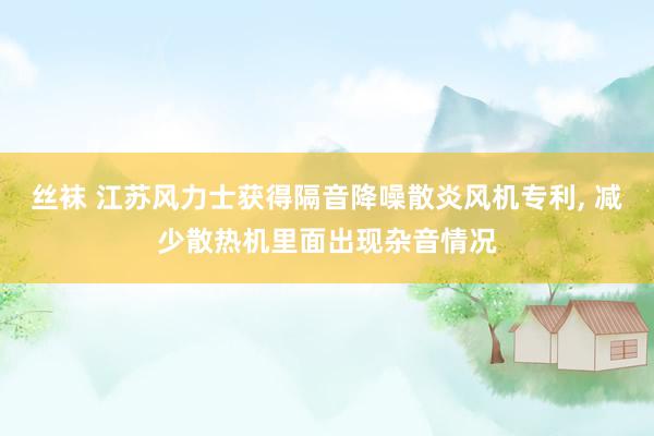 丝袜 江苏风力士获得隔音降噪散炎风机专利， 减少散热机里面出现杂音情况