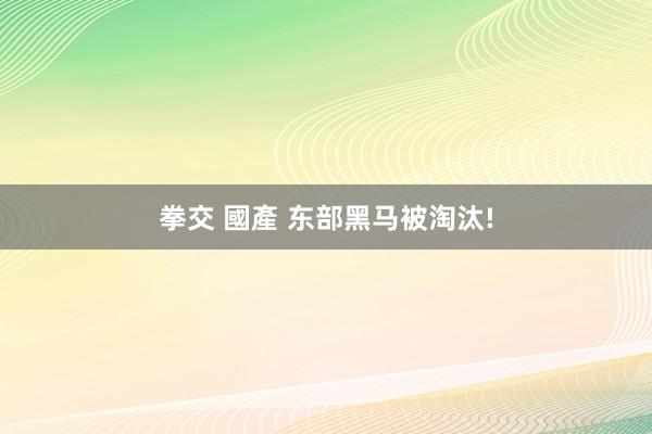 拳交 國產 东部黑马被淘汰!