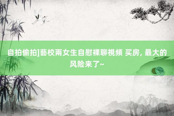 自拍偷拍]藝校兩女生自慰裸聊視頻 买房， 最大的风险来了~