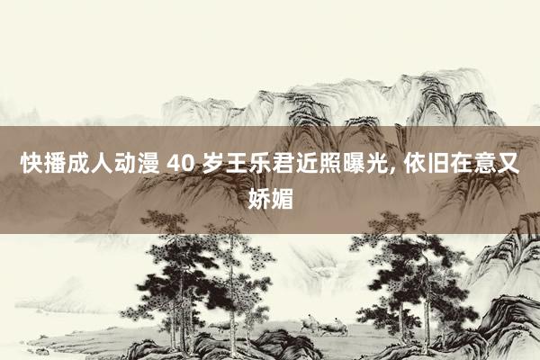 快播成人动漫 40 岁王乐君近照曝光， 依旧在意又娇媚