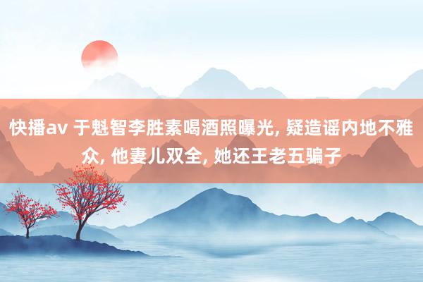 快播av 于魁智李胜素喝酒照曝光， 疑造谣内地不雅众， 他妻儿双全， 她还王老五骗子