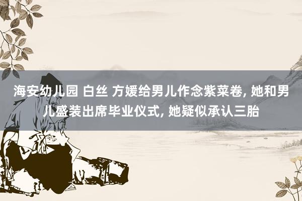 海安幼儿园 白丝 方媛给男儿作念紫菜卷， 她和男儿盛装出席毕业仪式， 她疑似承认三胎