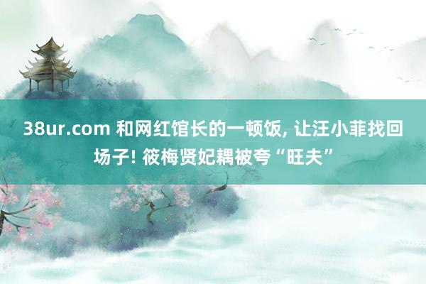 38ur.com 和网红馆长的一顿饭， 让汪小菲找回场子! 筱梅贤妃耦被夸“旺夫”