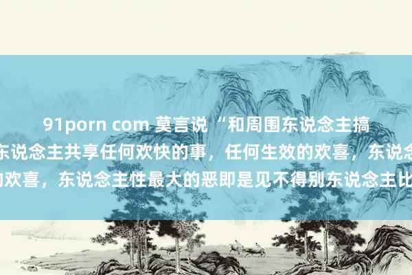 91porn com 莫言说 “和周围东说念主搞好联系的窍门即是，不与他东说念主共享任何欢快的事，任何生效的欢喜，东说念主性最大的恶即是见不得别东说念主比我方好......”