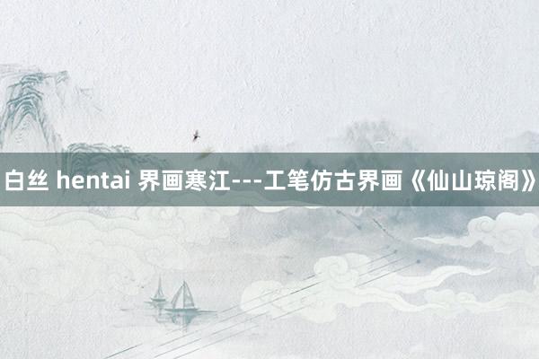 白丝 hentai 界画寒江---工笔仿古界画《仙山琼阁》