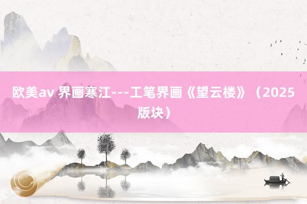 欧美av 界画寒江---工笔界画《望云楼》（2025版块）