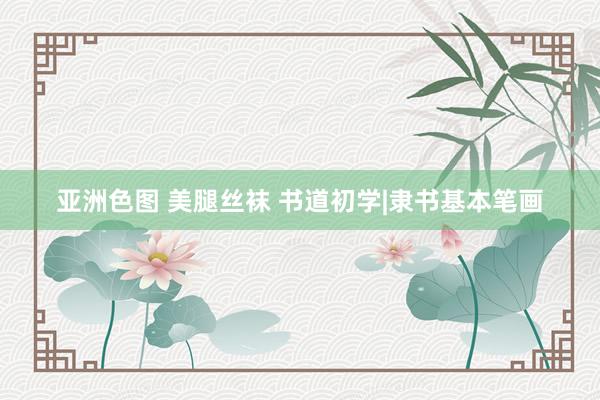 亚洲色图 美腿丝袜 书道初学|隶书基本笔画