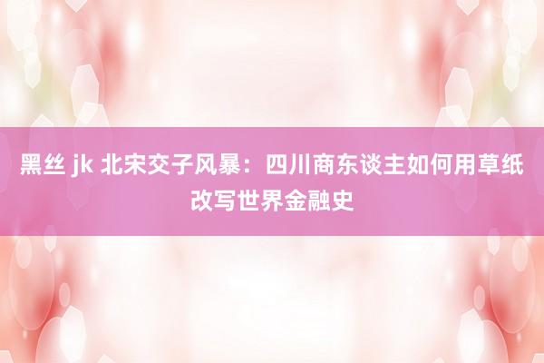 黑丝 jk 北宋交子风暴：四川商东谈主如何用草纸改写世界金融史
