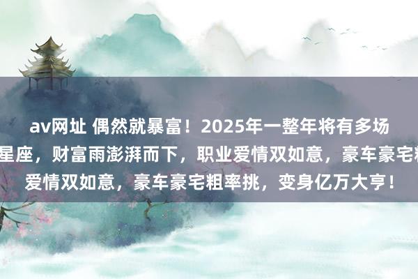 av网址 偶然就暴富！2025年一整年将有多场财富雨放纵砸来的三大星座，财富雨澎湃而下，职业爱情双如意，豪车豪宅粗率挑，变身亿万大亨！