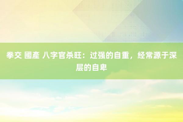 拳交 國產 八字官杀旺：过强的自重，经常源于深层的自卑