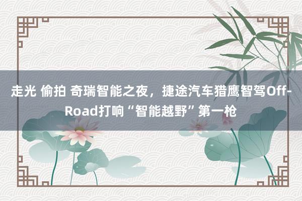 走光 偷拍 奇瑞智能之夜，捷途汽车猎鹰智驾Off-Road打响“智能越野”第一枪